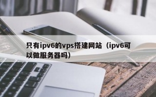 东明只有ipv6的vps搭建网站（ipv6可以做服务器吗）